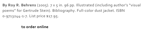 By Roy R. Behrens (2005). 7 x 5 in. 96 pp. Illustrated (including author’s “visual poems” for Gertrude Stein). Bibliography. Full-color dust jacket. ISBN 0-9713244-1-7. List price $17.95. 

Click here to order online