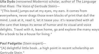 Ulla Dydo (renowned Modernist scholar, author of The Language that Rises: The Voice of Gertrude Stein)—
 “[This book] jumps out at my eyes, my ears. It comes from everywhere, never drags those even blocks of print that dull the mind. Look at it, read it, let it tease you: it’s researched with all the care that keeps its sense of humor and its visual and voice delights. Travel with it, leave home, go and explore the many ways for a book to be a house for living.”

Paul Padgette (Stein expert)—
“[A] delightful little book…a high point in recent scholarship on Gertrude Stein.” 