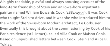 A highly readable, playful and always amusing account of the long-term friendship of Stein and an Iowa-born expatriate painter named William Edwards Cook (1881-1959). It was Cook who taught Stein to drive, and it was she who introduced him to the work of the Swiss-born Modern architect, Le Corbusier. Eventually this brought about the commissioning by Cook of his Paris residence (still intact), called Villa Cook or Maison Cook. Based on unpublished letters between Cook, Stein and Alice B. Toklas.