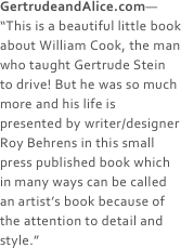 GertrudeandAlice.com— “This is a beautiful little book about William Cook, the man who taught Gertrude Stein to drive! But he was so much more and his life is presented by writer/designer Roy Behrens in this small press published book which in many ways can be called an artist’s book because of the attention to detail and style.”
