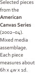 
Selected pieces from the American Canvas Series (2002–04). 
Mixed media assemblage. Each piece measures about 6h x 4w x 1d.
